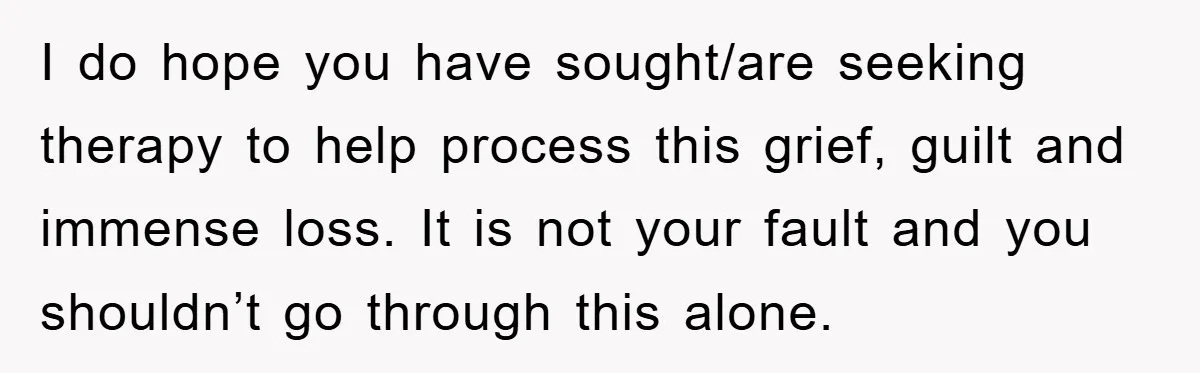 I do hope you have sought/are seeking therapy to help process this grief, guilt and immense loss. It is not your fault and you shouldn’t go through this alone.