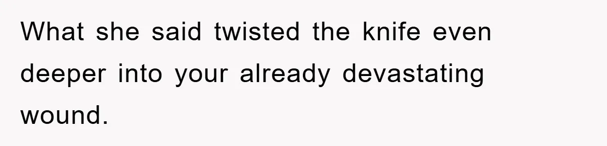 What she said twisted the knife even deeper into your already devastating wound.