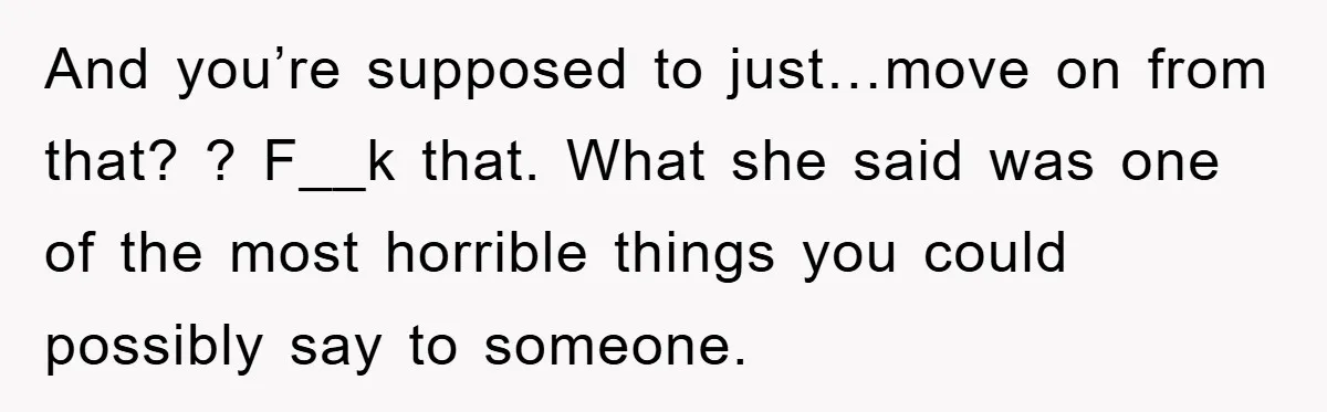 And you’re supposed to just…move on from that? ? F__k that. What she said was one of the most horrible things you could possibly say to someone.
