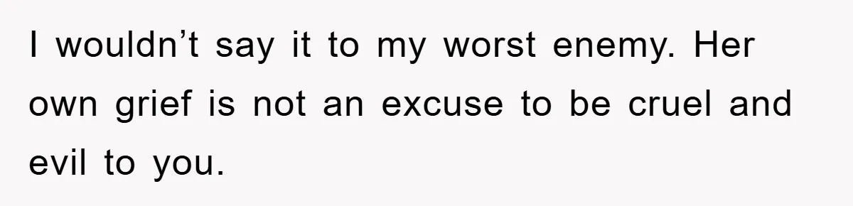 I wouldn’t say it to my worst enemy. Her own grief is not an excuse to be cruel and evil to you.