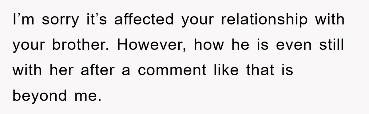 I’m sorry it’s affected your relationship with your brother. However, how he is even still with her after a comment like that is beyond me.