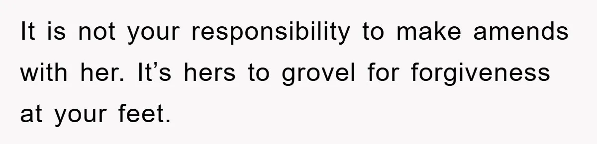 It is not your responsibility to make amends with her. It’s hers to grovel for forgiveness at your feet.