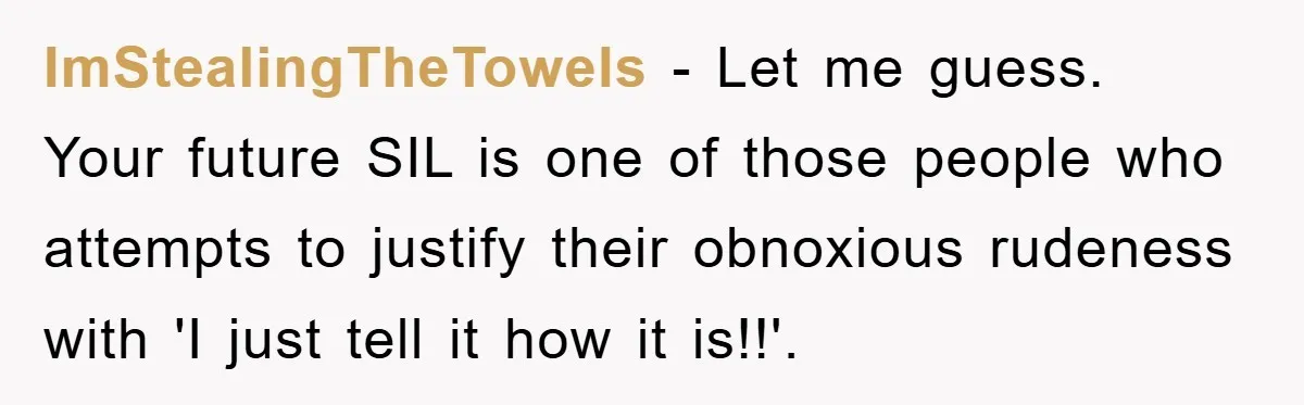 ImStealingTheTowels − Let me guess. Your future SIL is one of those people who attempts to justify their obnoxious rudeness with 'I just tell it how it is!!'.