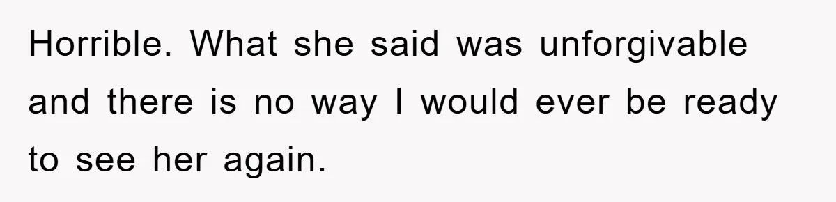 Horrible. What she said was unforgivable and there is no way I would ever be ready to see her again.
