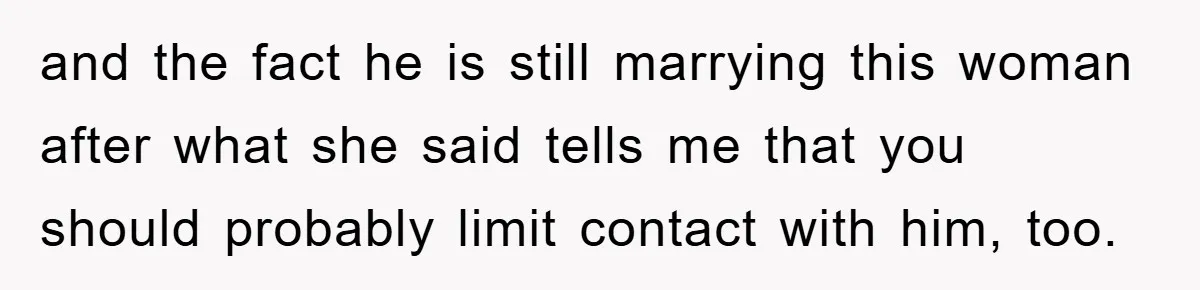 and the fact he is still marrying this woman after what she said tells me that you should probably limit contact with him, too.