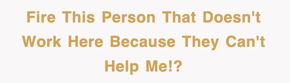 Fire this person that doesn't work here because they can't help me!?