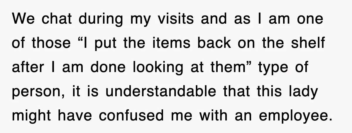 We chat during my visits and as I am one of those “I put the items back on the shelf after I am done looking at them” type of person,...
