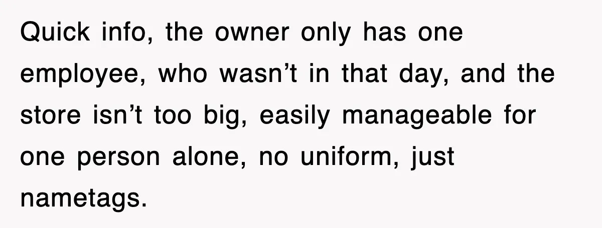 Quick info, the owner only has one employee, who wasn’t in that day, and the store isn’t too big, easily manageable for one person alone, no uniform, just nametags.