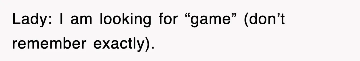 Lady: I am looking for “game” (don’t remember exactly).