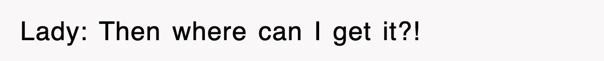 Lady: Then where can I get it?!
