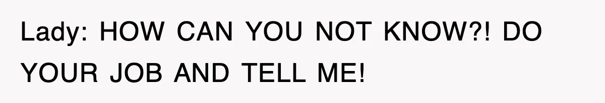 Lady: HOW CAN YOU NOT KNOW?! DO YOUR JOB AND TELL ME!