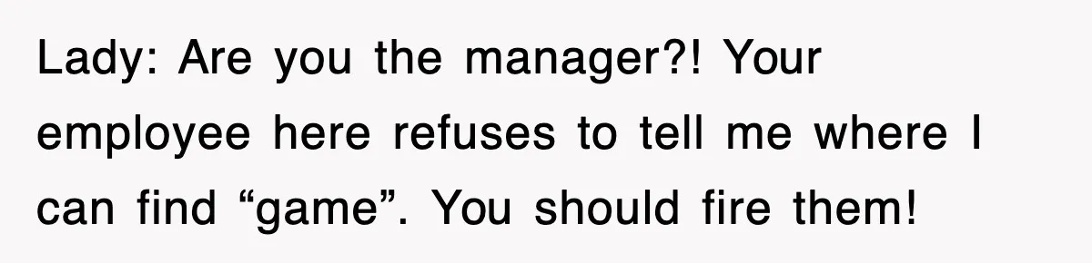 Lady: Are you the manager?! Your employee here refuses to tell me where I can find “game”. You should fire them!