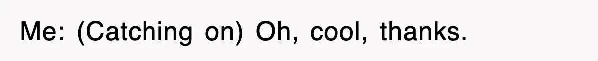 Me: (Catching on) Oh, cool, thanks.