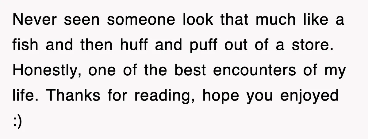 Never seen someone look that much like a fish and then huff and puff out of a store. Honestly, one of the best encounters of my life. Thanks for reading,...