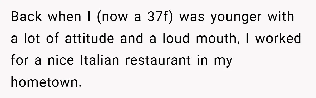 Back when I (now a 37f) was younger with a lot of attitude and a loud mouth, I worked for a nice Italian restaurant in my hometown.