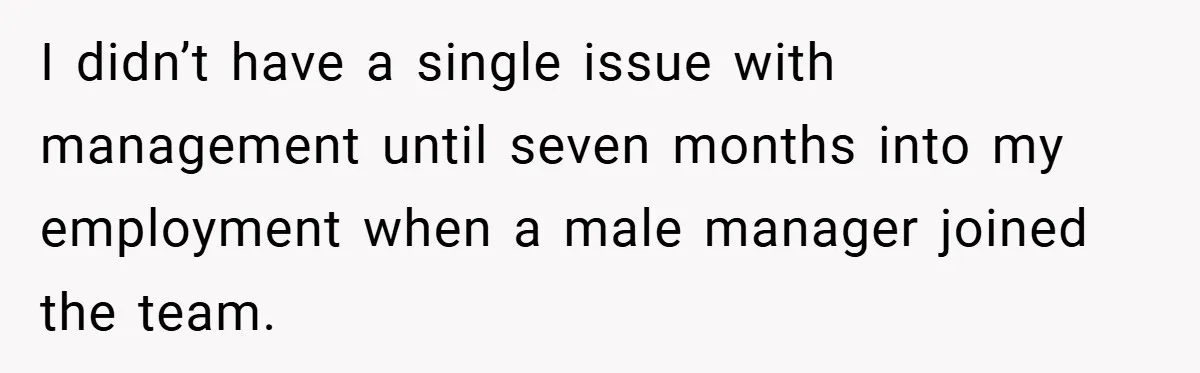 I didn’t have a single issue with management until seven months into my employment when a male manager joined the team.