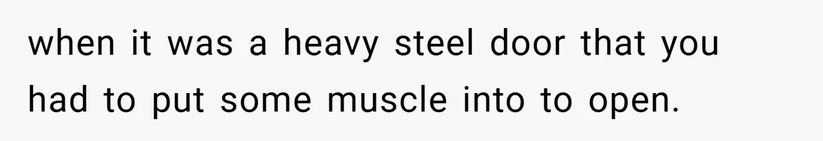 when it was a heavy steel door that you had to put some muscle into to open.