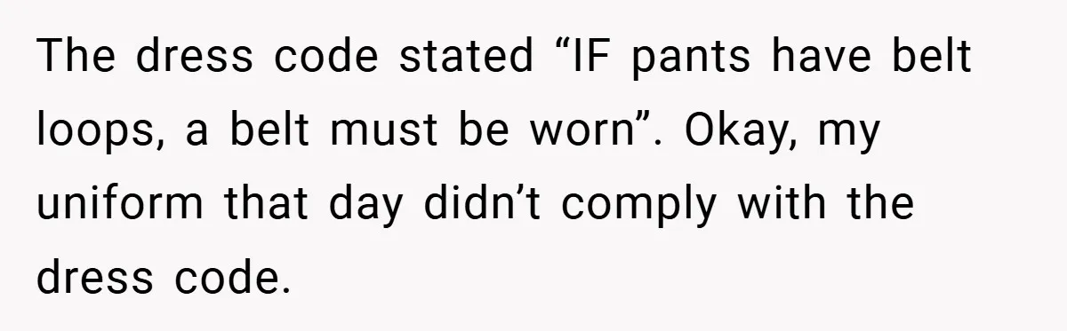 The dress code stated “IF pants have belt loops, a belt must be worn”. Okay, my uniform that day didn’t comply with the dress code.