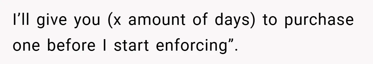 I’ll give you (x amount of days) to purchase one before I start enforcing”.