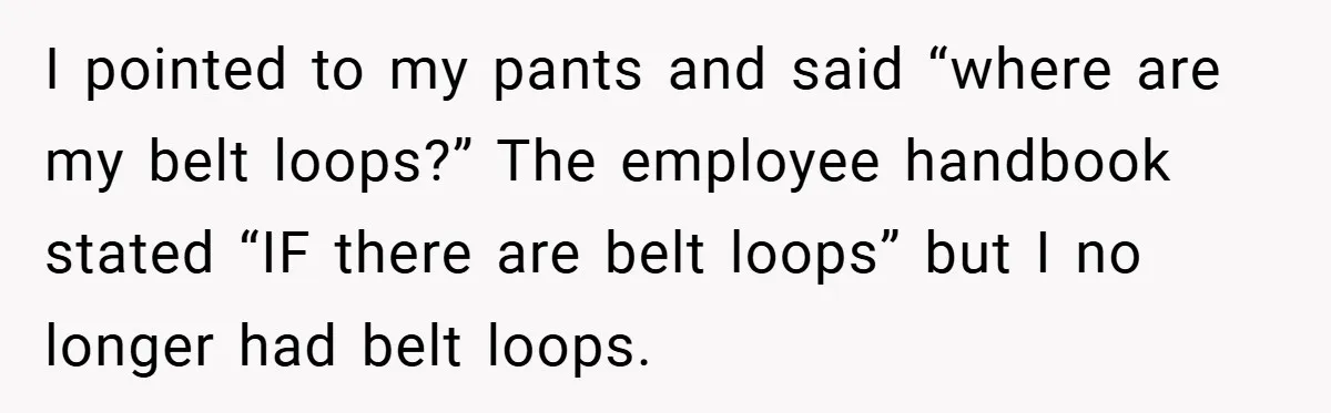 I pointed to my pants and said “where are my belt loops?” The employee handbook stated “IF there are belt loops” but I no longer had belt loops.