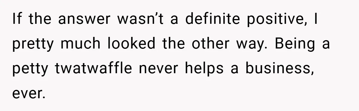 If the answer wasn’t a definite positive, I pretty much looked the other way. Being a petty twatwaffle never helps a business, ever.
