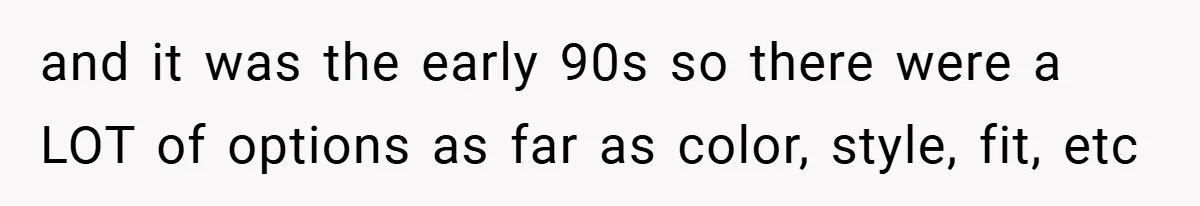 and it was the early 90s so there were a LOT of options as far as color, style, fit, etc