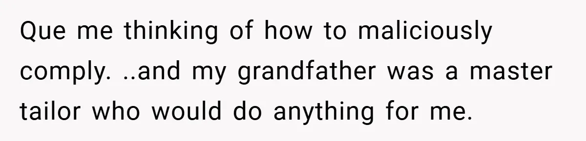 Que me thinking of how to maliciously comply. ..and my grandfather was a master tailor who would do anything for me.
