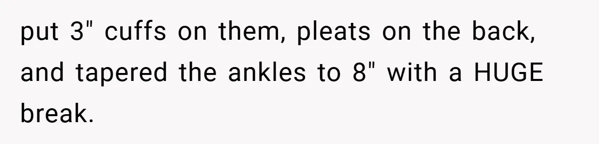 put 3" cuffs on them, pleats on the back, and tapered the ankles to 8" with a HUGE break.