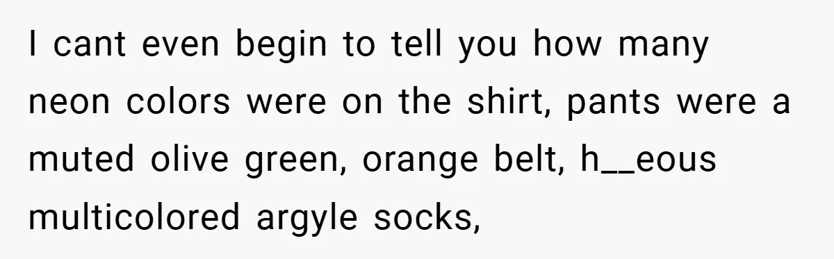 I cant even begin to tell you how many neon colors were on the shirt, pants were a muted olive green, orange belt, h__eous multicolored argyle socks,