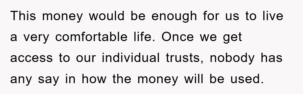 This money would be enough for us to live a very comfortable life. Once we get access to our individual trusts, nobody has any say in how the money will...