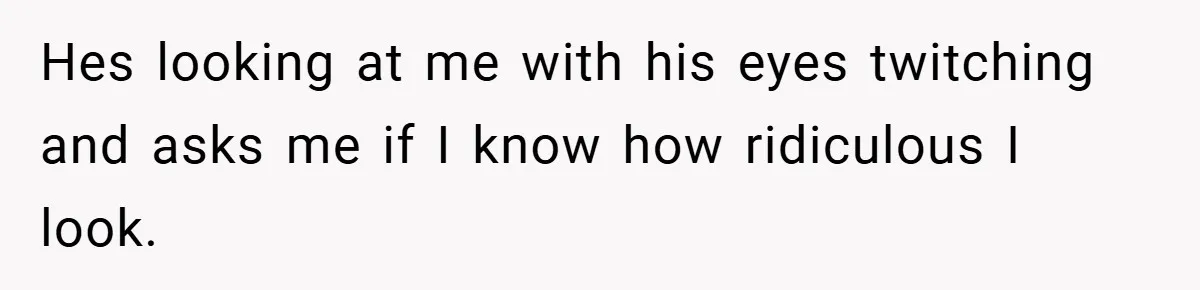 Hes looking at me with his eyes twitching and asks me if I know how ridiculous I look.