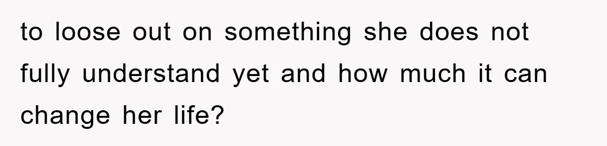 to loose out on something she does not fully understand yet and how much it can change her life?