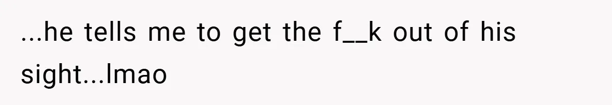 ...he tells me to get the f__k out of his sight...lmao