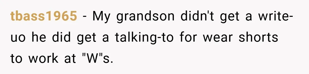 tbass1965 − My grandson didn't get a write-uo he did get a talking-to for wear shorts to work at "W"s.