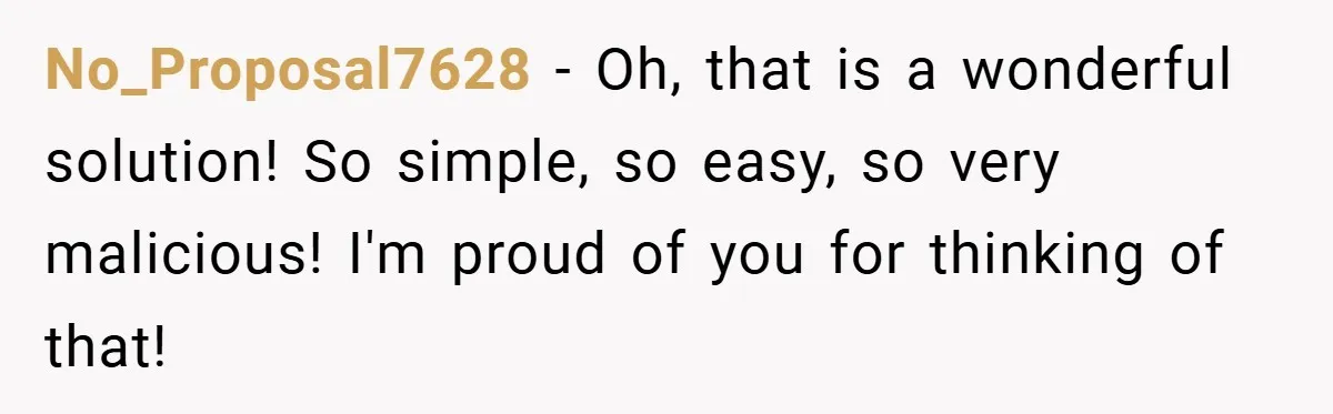 No_Proposal7628 − Oh, that is a wonderful solution! So simple, so easy, so very malicious! I'm proud of you for thinking of that!