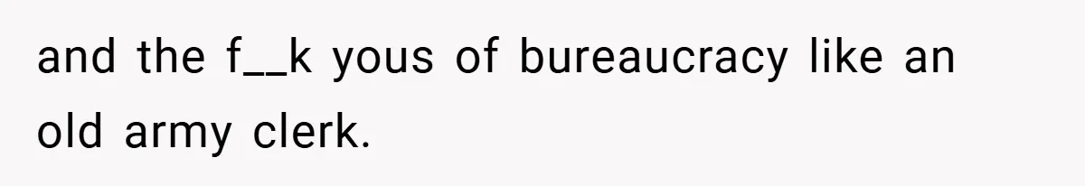 and the f__k yous of bureaucracy like an old army clerk.