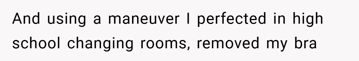 And using a maneuver I perfected in high school changing rooms, removed my bra