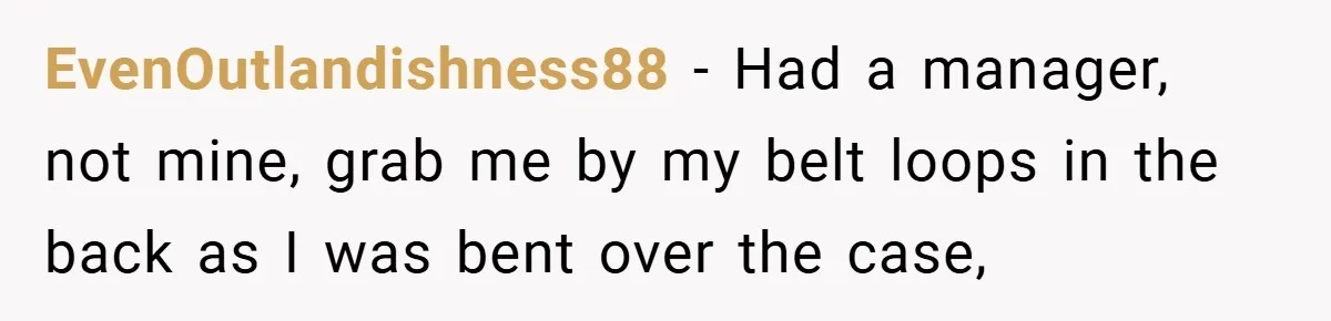EvenOutlandishness88 − Had a manager, not mine, grab me by my belt loops in the back as I was bent over the case,