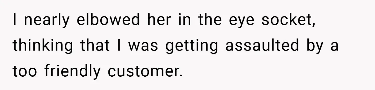 I nearly elbowed her in the eye socket, thinking that I was getting assaulted by a too friendly customer.