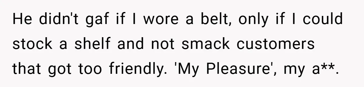 He didn't gaf if I wore a belt, only if I could stock a shelf and not smack customers that got too friendly. 'My Pleasure', my a**.