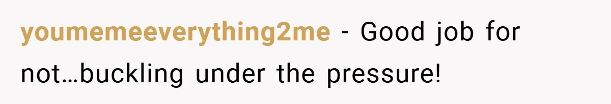 youmemeeverything2me − Good job for not…buckling under the pressure!