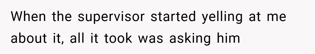 When the supervisor started yelling at me about it, all it took was asking him