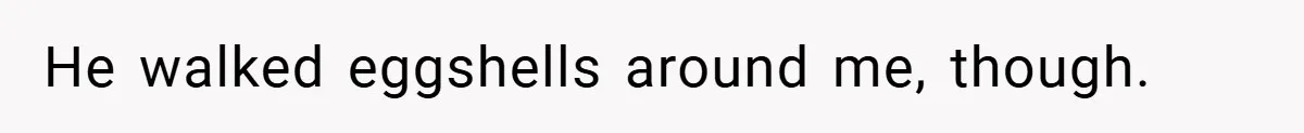 He walked eggshells around me, though.