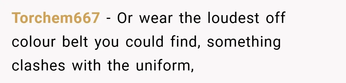 Torchem667 − Or wear the loudest off colour belt you could find, something clashes with the uniform,