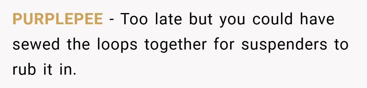 PURPLEPEE − Too late but you could have sewed the loops together for suspenders to rub it in.