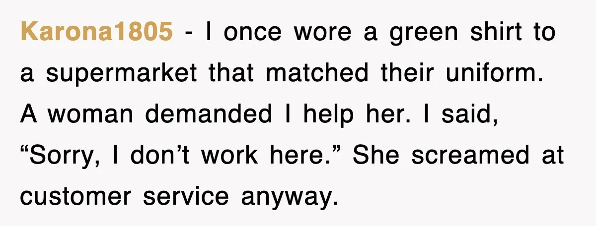 Karona1805 - I once wore a green shirt to a supermarket that matched their uniform. A woman demanded I help her. I said, “Sorry, I don’t work here.” She screamed...