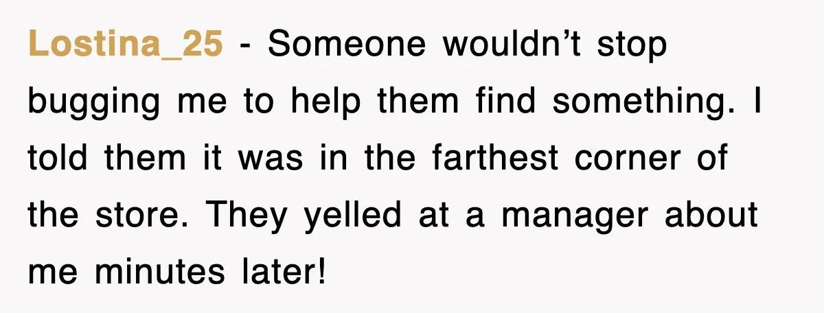 Lostina_25 - Someone wouldn’t stop bugging me to help them find something. I told them it was in the farthest corner of the store. They yelled at a manager about...