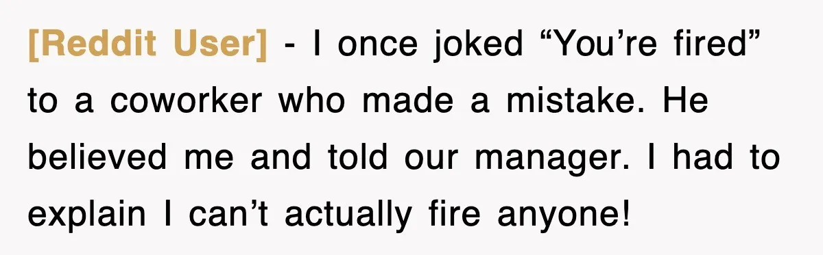 [Reddit User] - I once joked “You’re fired” to a coworker who made a mistake. He believed me and told our manager. I had to explain I can’t actually fire...