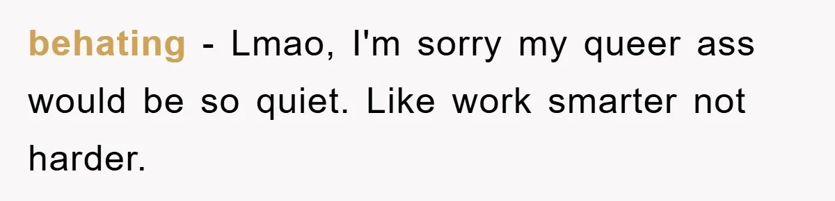behating − Lmao, I'm sorry my queer ass would be so quiet. Like work smarter not harder.