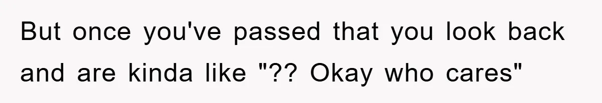 But once you've passed that you look back and are kinda like "?? Okay who cares"